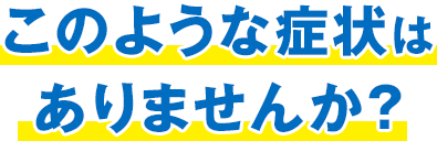 このような症状はありませんか？